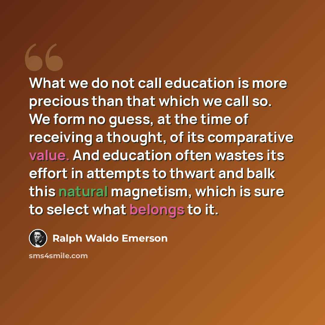 “What we do not call education is more precious than that which we call so. We form no guess, at the time of receiving a thought, of its comparative value. And education often wastes its effort in attempts to thwart and balk this natural magnetism, which is sure to select what belongs to it.” quote by Ralph Waldo Emerson