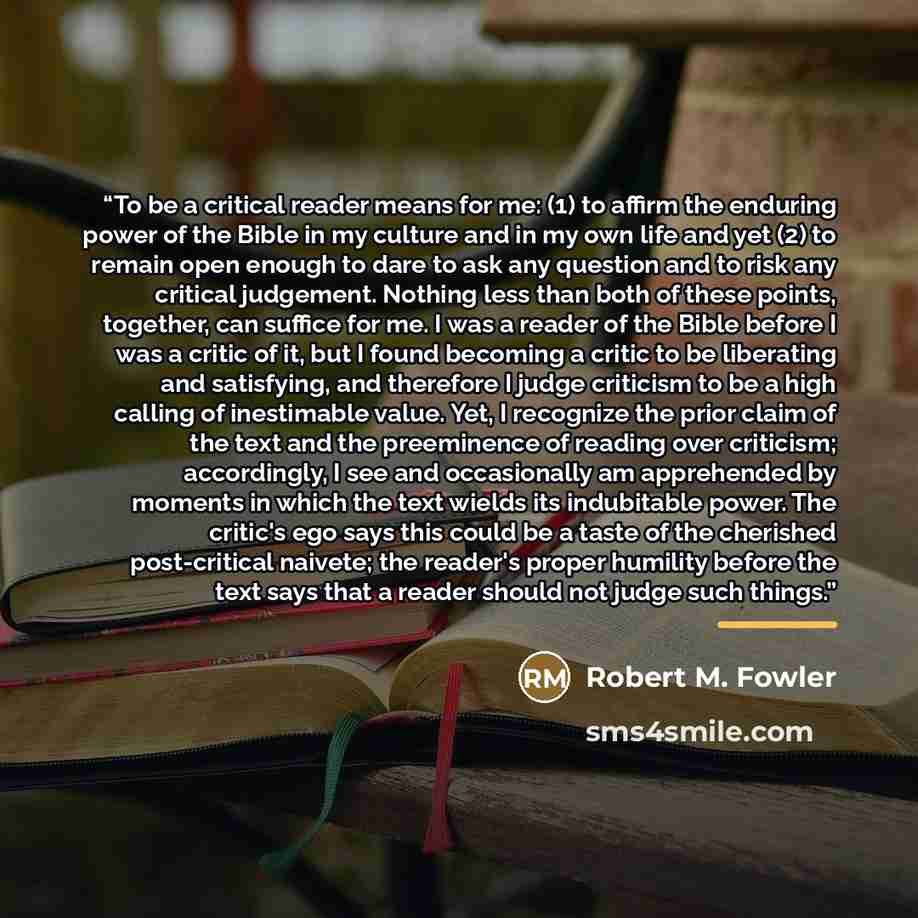 “To be a critical reader means for me: (1) to affirm the enduring power of the Bible in my culture and in my own life and yet (2) to remain open enough to dare to ask any question and to risk any critical judgement. Nothing less than both of these points, together, can suffice for me. I was a…” quote by Robert M. Fowler