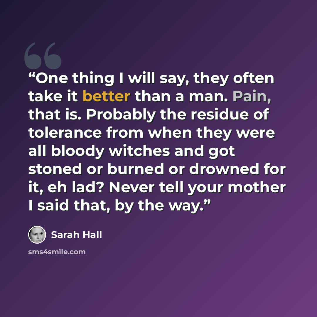 “One thing I will say, they often take it better than a man. Pain, that is. Probably the residue of tolerance from when they were all bloody witches and got stoned or burned or drowned for it, eh lad? Never tell your mother I said that, by the way.” quote by Sarah Hall