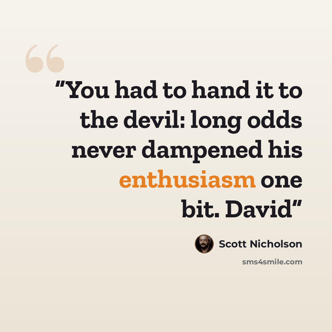“You had to hand it to the devil: long odds never dampened his enthusiasm one bit. David” quote by Scott Nicholson