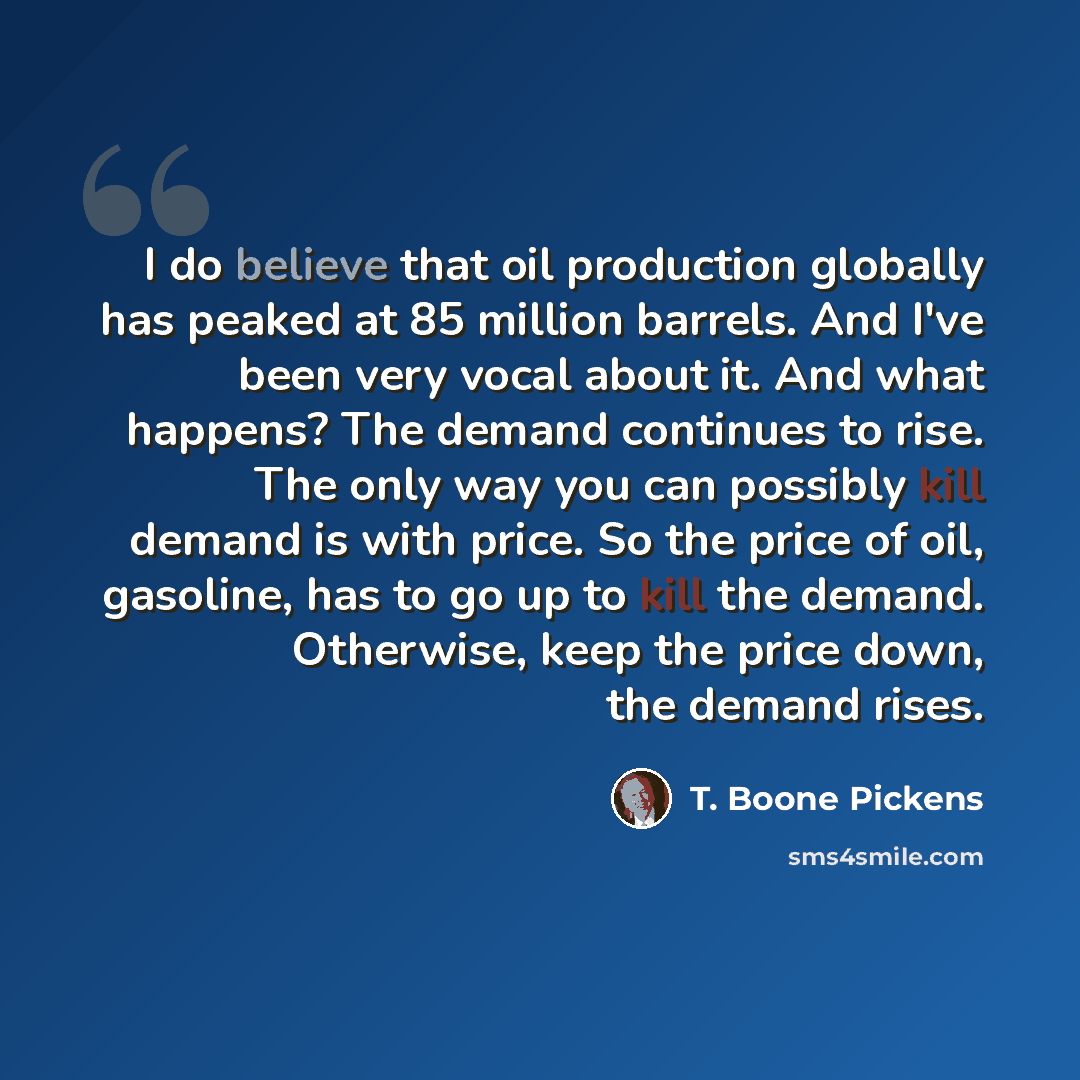 “I do believe that oil production globally has peaked at 85 million barrels. And I've been very vocal about it. And what happens? The demand continues to rise. The only way you can possibly kill demand is with price. So the price of oil, gasoline, has to go up to kill the demand. Otherwise, keep…” quote by T. Boone Pickens