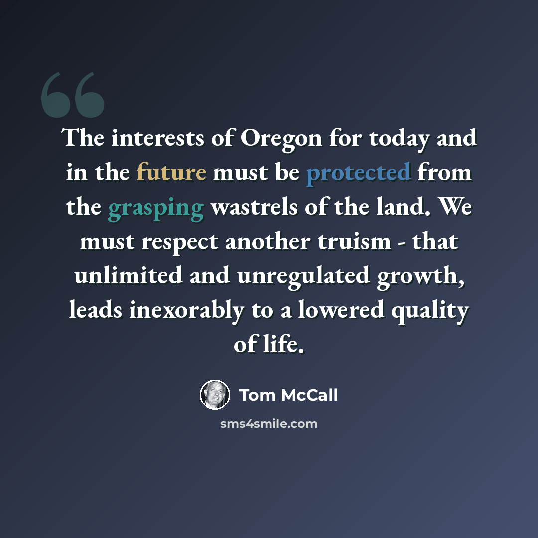 “The interests of Oregon for today and in the future must be protected from the grasping wastrels of the land. We must respect another truism - that unlimited and unregulated growth, leads inexorably to a lowered quality of life.” quote by Tom McCall