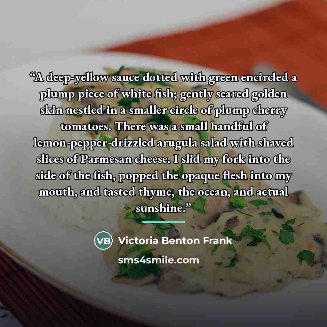 “A deep-yellow sauce dotted with green encircled a plump piece of white fish; gently seared golden skin nestled in a smaller circle of plump cherry tomatoes. There was a small handful of lemon-pepper-drizzled arugula salad with shaved slices of Parmesan cheese. I slid my fork into the side of the…” quote by Victoria Benton Frank