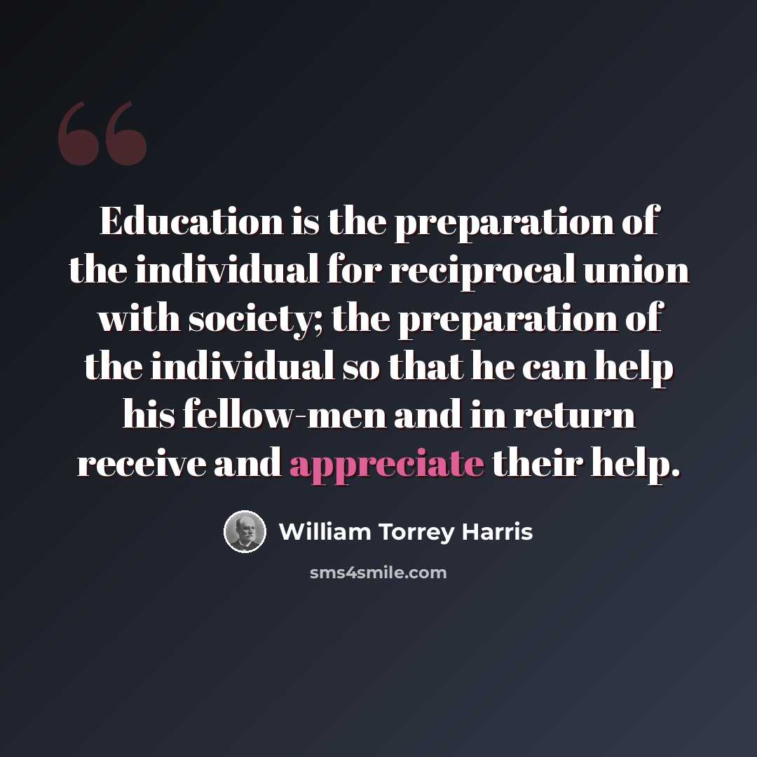 “Education is the preparation of the individual for reciprocal union with society; the preparation of the individual so that he can help his fellow-men and in return receive and appreciate their help.” quote by William Torrey Harris