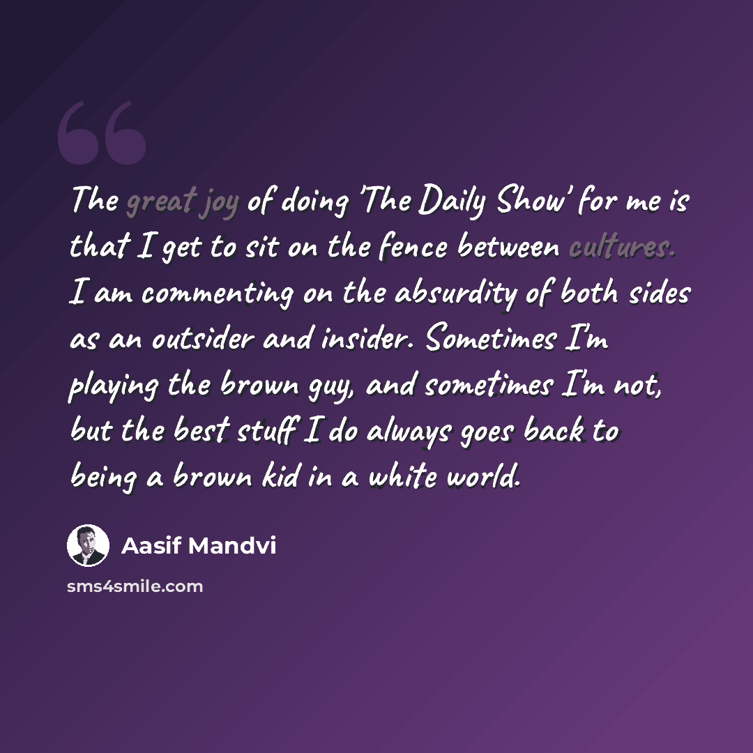 “The great joy of doing 'The Daily Show' for me is that I get to sit on the fence between cultures. I am commenting on the absurdity of both sides as an outsider and insider. Sometimes I'm playing the brown guy, and sometimes I'm not, but the best stuff I do always goes back to being a brown kid in…” quote by Aasif Mandvi