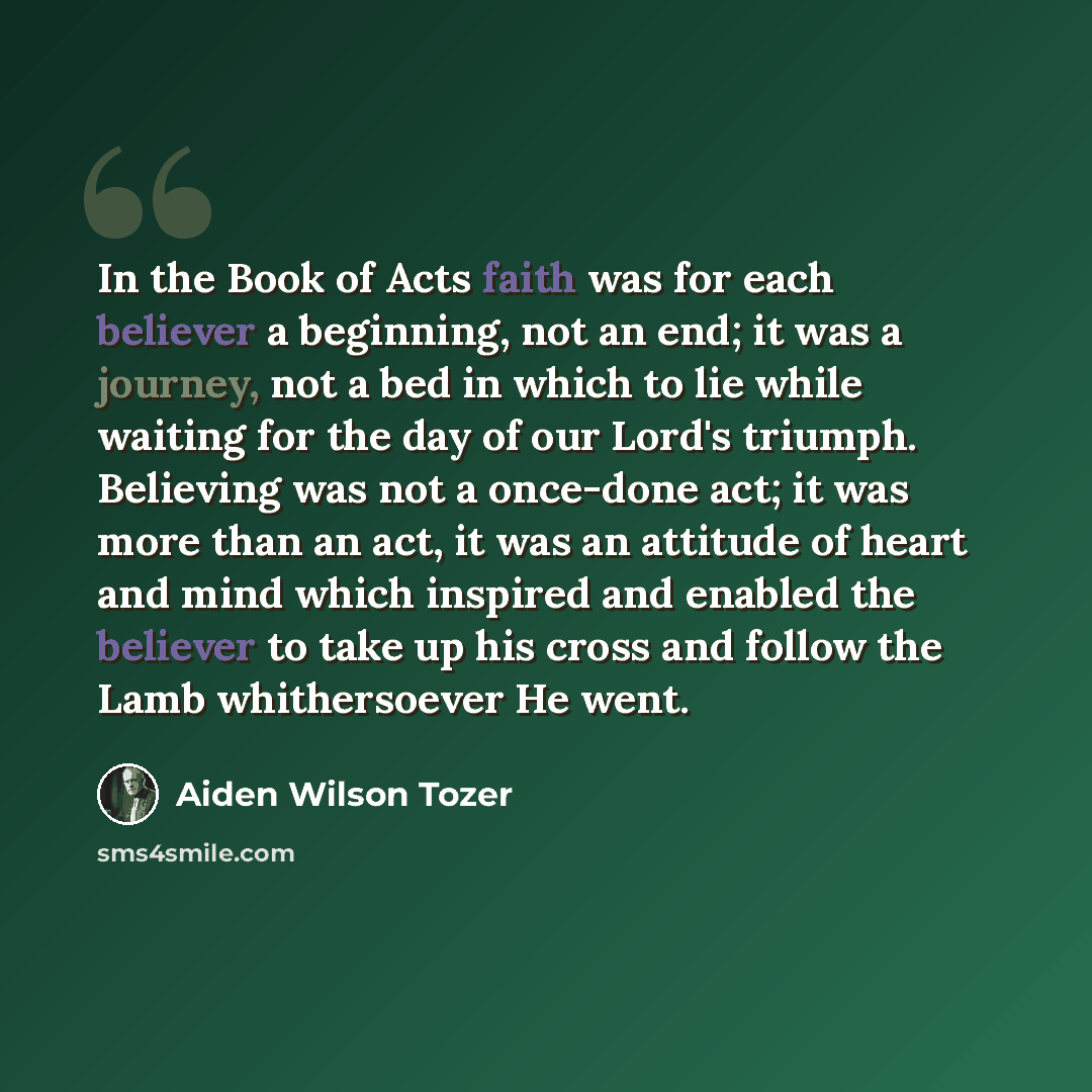 “In the Book of Acts faith was for each believer a beginning, not an end; it was a journey, not a bed in which to lie while waiting for the day of our Lord's triumph. Believing was not a once-done act; it was more than an act, it was an attitude of heart and mind which inspired and enabled the…” quote by Aiden Wilson Tozer