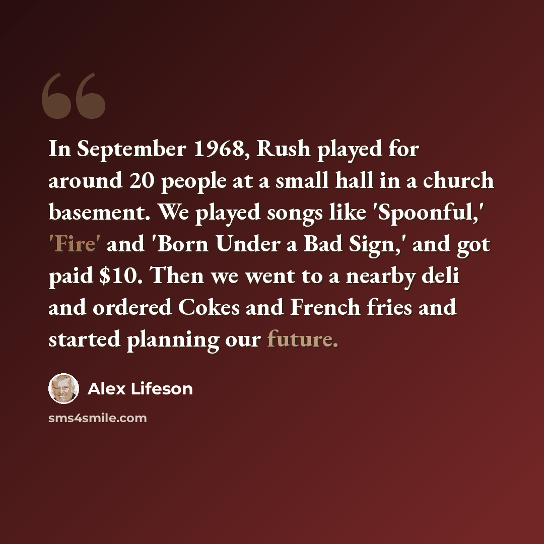 “In September 1968, Rush played for around 20 people at a small hall in a church basement. We played songs like 'Spoonful,' 'Fire' and 'Born Under a Bad Sign,' and got paid $10. Then we went to a nearby deli and ordered Cokes and French fries and started planning our future.” quote by Alex Lifeson