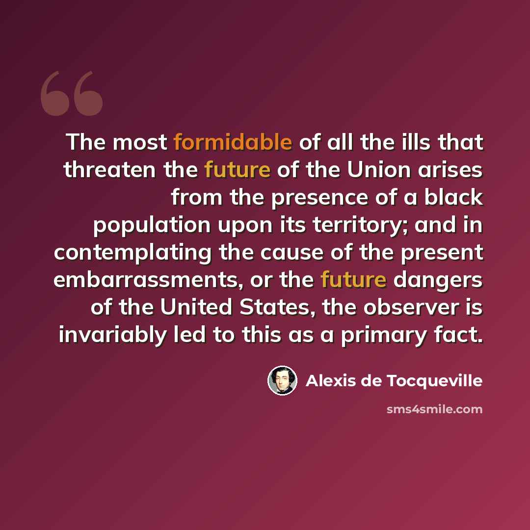 “The most formidable of all the ills that threaten the future of the Union arises from the presence of a black population upon its territory; and in contemplating the cause of the present embarrassments, or the future dangers of the United States, the observer is invariably led to this as a primary…” quote by Alexis de Tocqueville