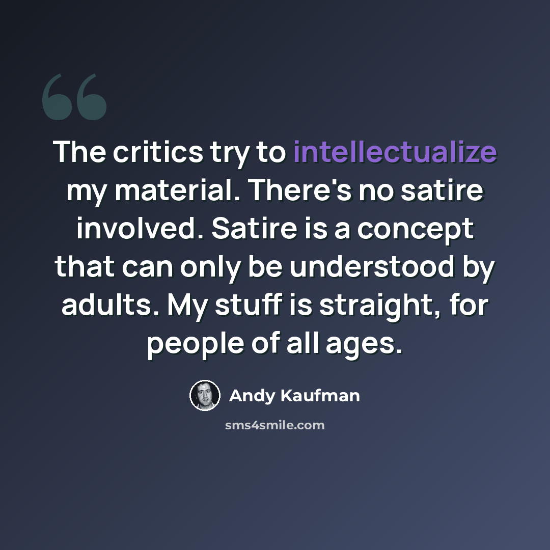 “The critics try to intellectualize my material. There's no satire involved. Satire is a concept that can only be understood by adults. My stuff is straight, for people of all ages.” quote by Andy Kaufman