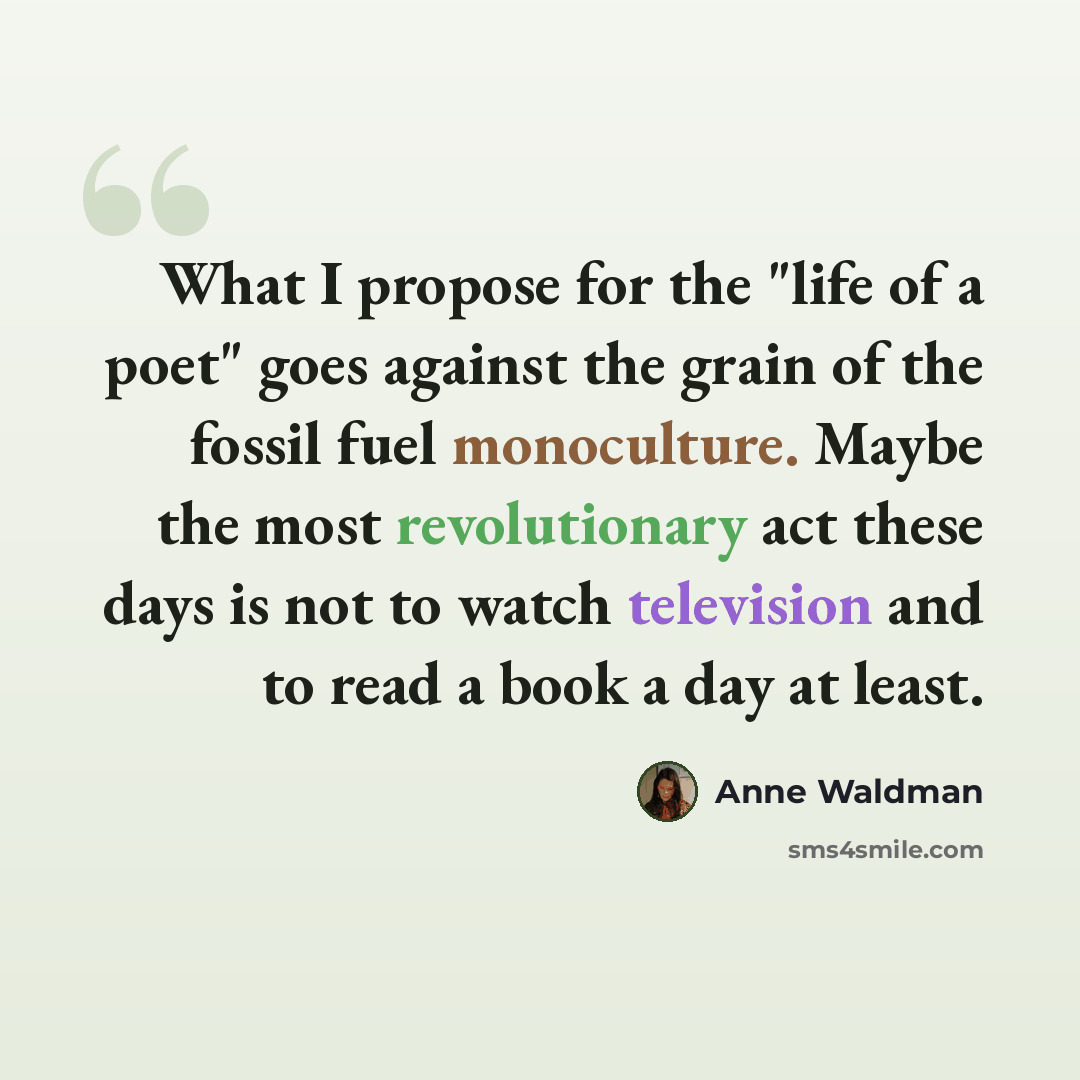“What I propose for the "life of a poet" goes against the grain of the fossil fuel monoculture. Maybe the most revolutionary act these days is not to watch television and to read a book a day at least.” quote by Anne Waldman
