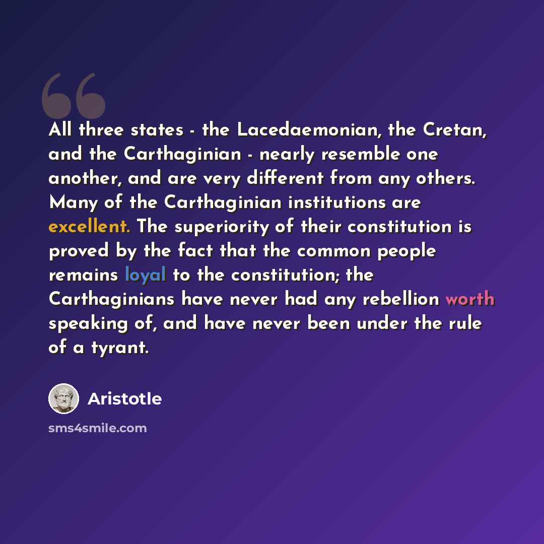 “All three states - the Lacedaemonian, the Cretan, and the Carthaginian - nearly resemble one another, and are very different from any others. Many of the Carthaginian institutions are excellent. The superiority of their constitution is proved by the fact that the common people remains loyal to the…” quote by Aristotle