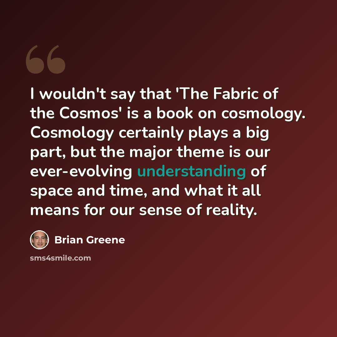 “I wouldn't say that 'The Fabric of the Cosmos' is a book on cosmology. Cosmology certainly plays a big part, but the major theme is our ever-evolving understanding of space and time, and what it all means for our sense of reality.” quote by Brian Greene
