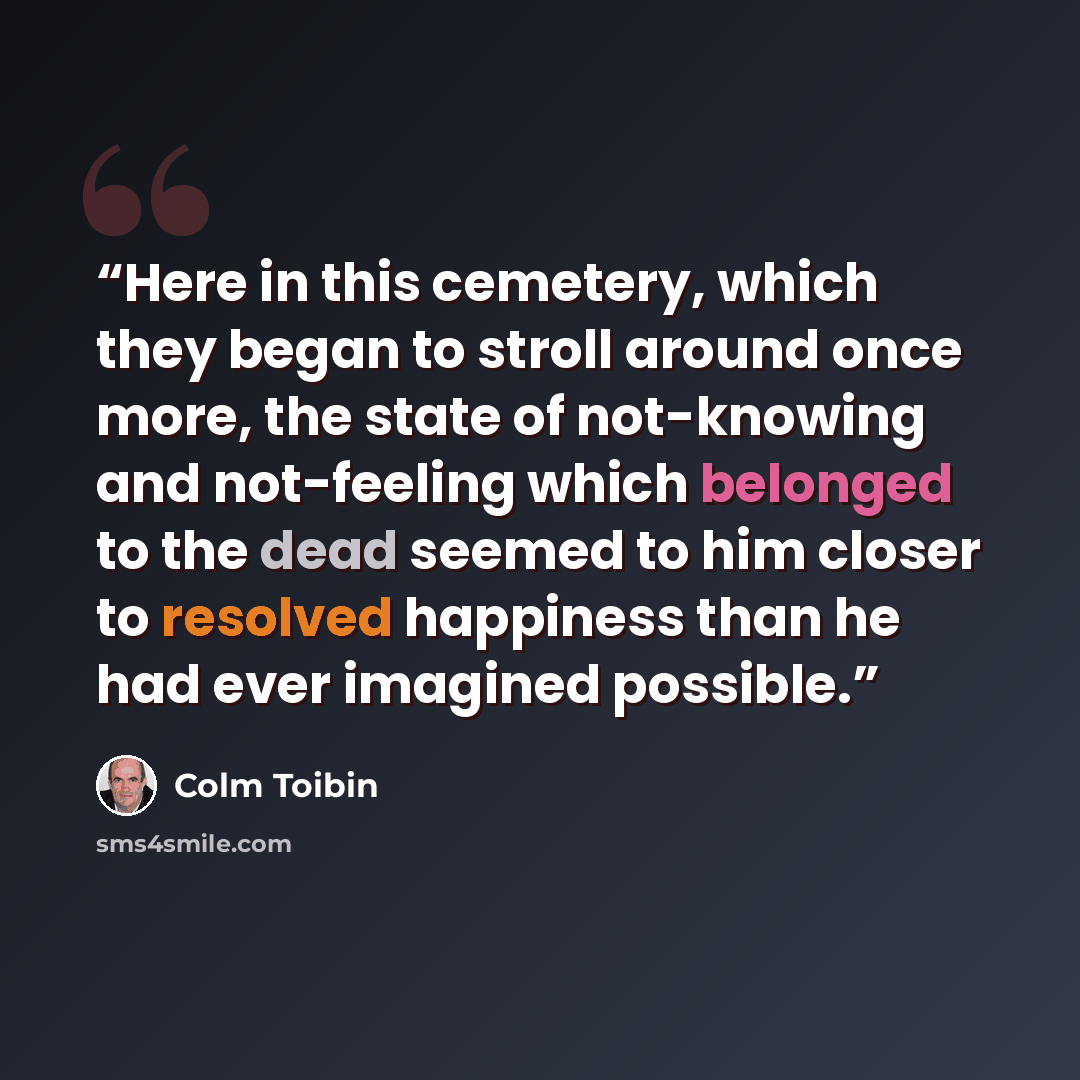 “Here in this cemetery, which they began to stroll around once more, the state of not-knowing and not-feeling which belonged to the dead seemed to him closer to resolved happiness than he had ever imagined possible.” quote by Colm Tóibín