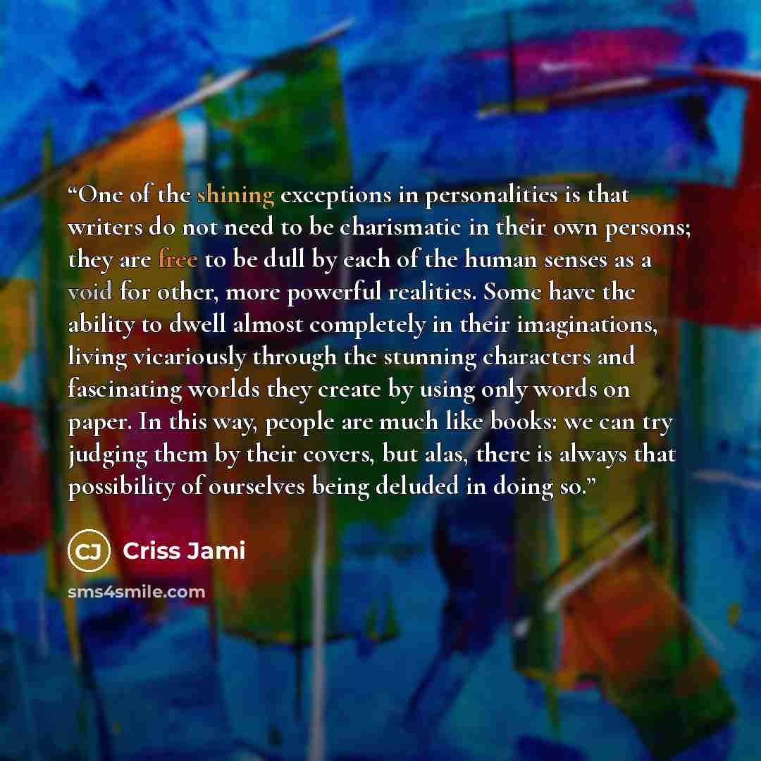 “One of the shining exceptions in personalities is that writers do not need to be charismatic in their own persons; they are free to be dull by each of the human senses as a void for other, more powerful realities. Some have the ability to dwell almost completely in their imaginations, living…” quote by Criss Jami