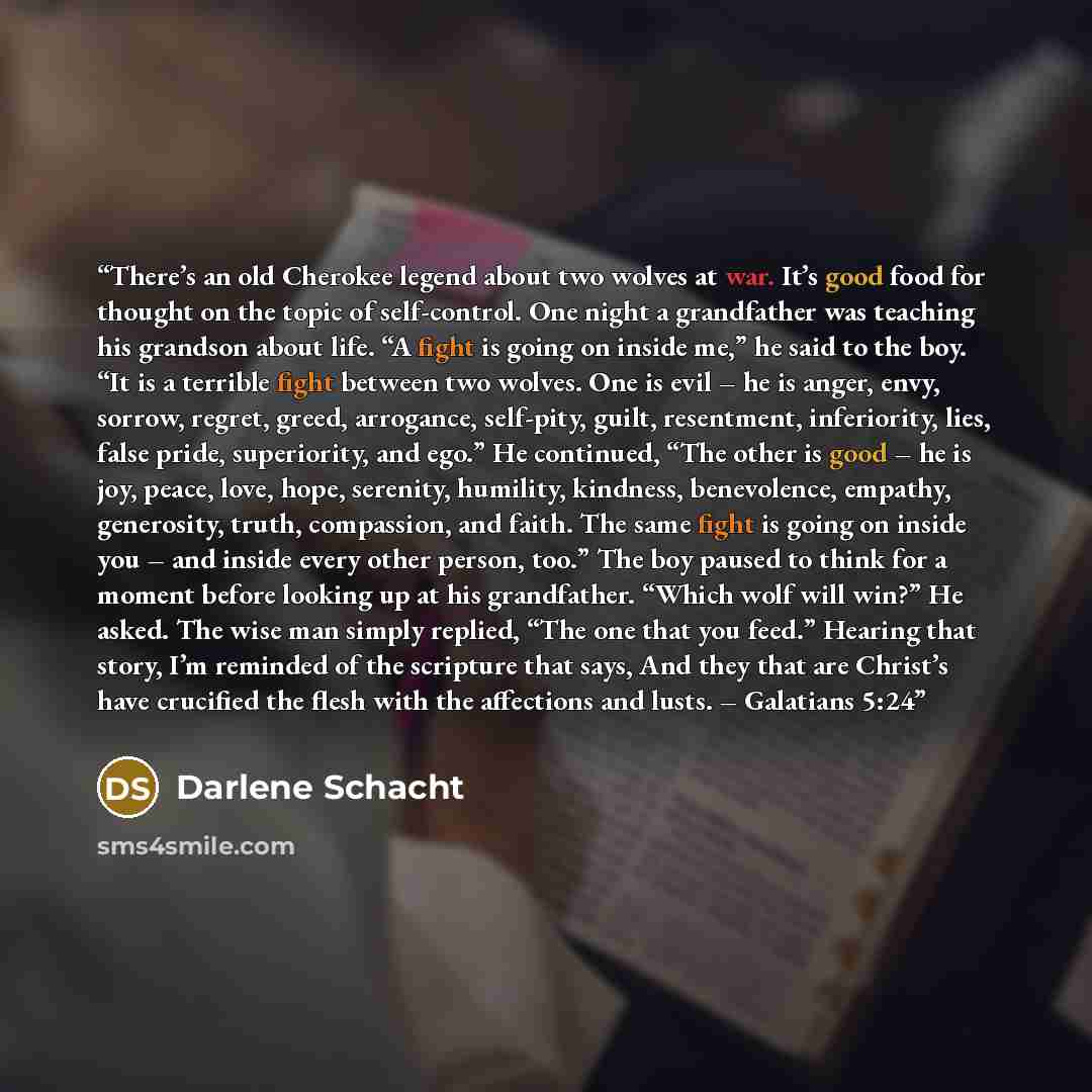 “There’s an old Cherokee legend about two wolves at war. It’s good food for thought on the topic of self-control. One night a grandfather was teaching his grandson about life. “A fight is going on inside me,” he said to the boy. “It is a terrible fight between two wolves. One is evil – he is anger…” quote by Darlene Schacht