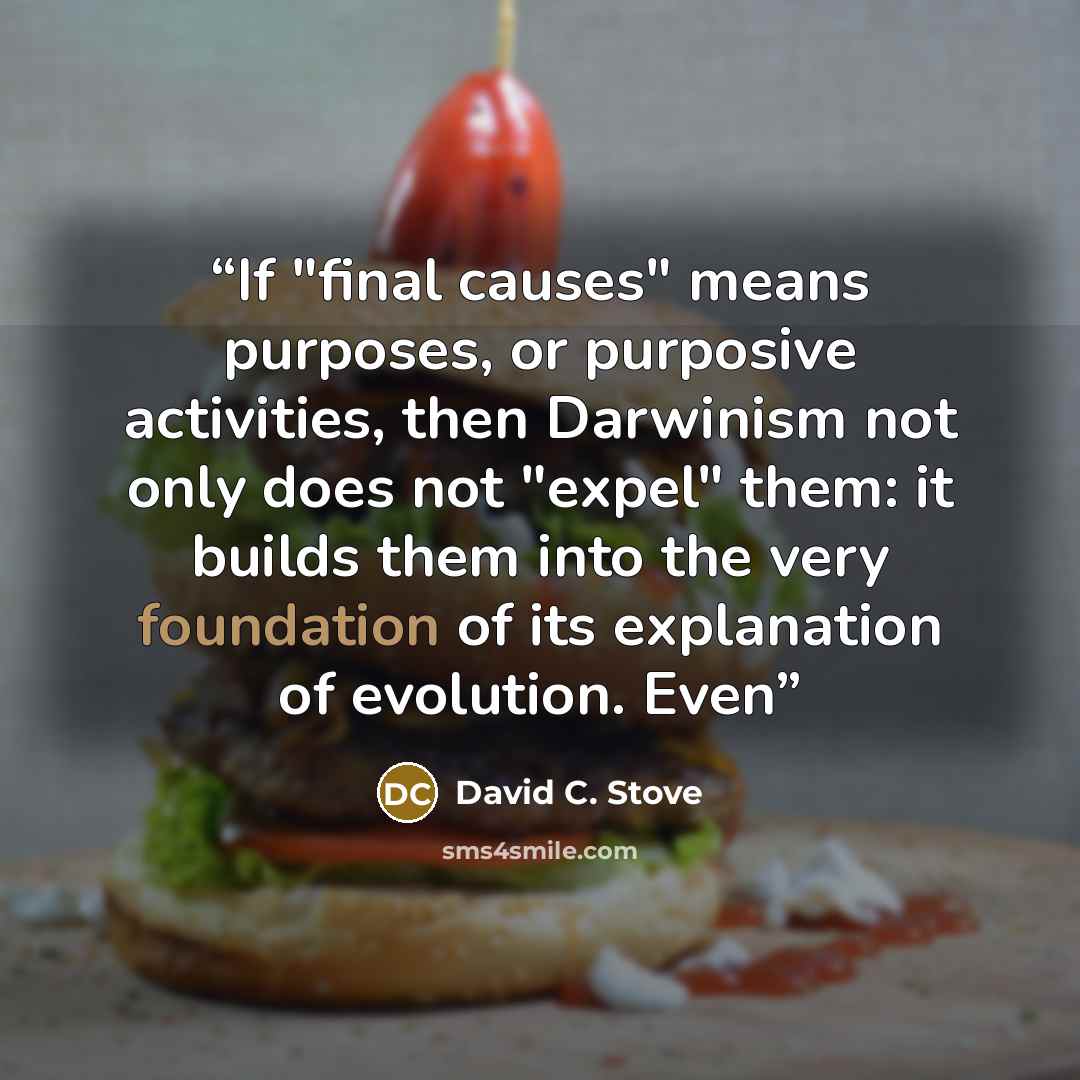 “If "final causes" means purposes, or purposive activities, then Darwinism not only does not "expel" them: it builds them into the very foundation of its explanation of evolution. Even” quote by David C. Stove