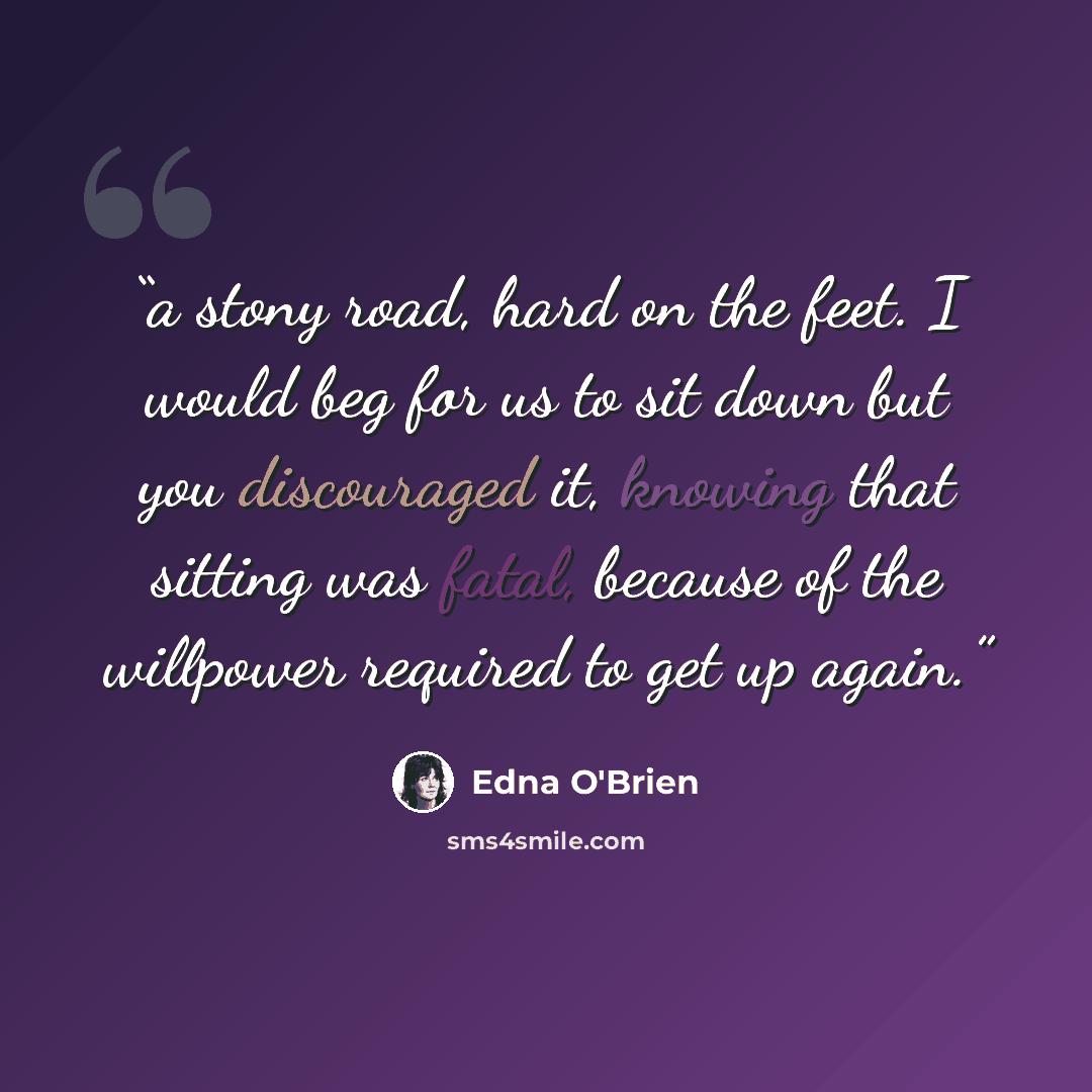 “a stony road, hard on the feet. I would beg for us to sit down but you discouraged it, knowing that sitting was fatal, because of the willpower required to get up again.” quote by Edna O'Brien