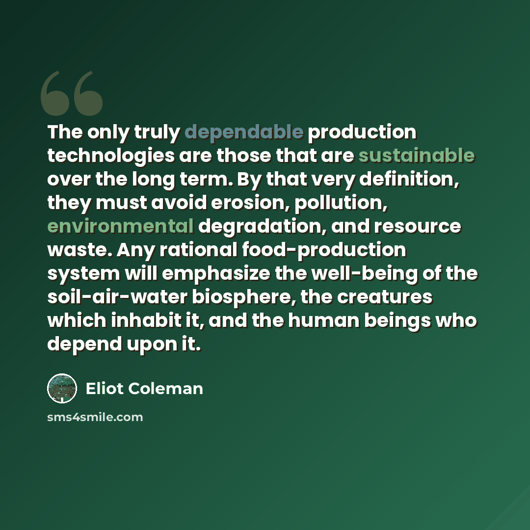 “The only truly dependable production technologies are those that are sustainable over the long term. By that very definition, they must avoid erosion, pollution, environmental degradation, and resource waste. Any rational food-production system will emphasize the well-being of the soil-air-water…” quote by Eliot Coleman