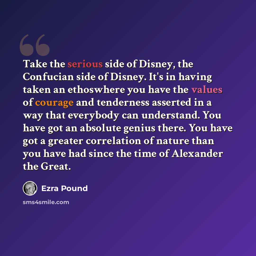 “Take the serious side of Disney, the Confucian side of Disney. It's in having taken an ethoswhere you have the values of courage and tenderness asserted in a way that everybody can understand. You have got an absolute genius there. You have got a greater correlation of nature than you have had…” quote by Ezra Pound