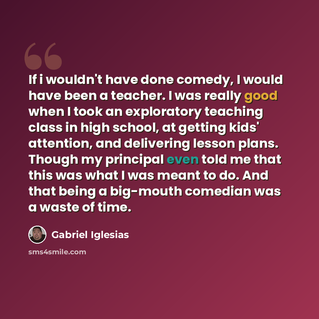 “If i wouldn't have done comedy, I would have been a teacher. I was really good when I took an exploratory teaching class in high school, at getting kids' attention, and delivering lesson plans. Though my principal even told me that this was what I was meant to do. And that being a big-mouth…” quote by Gabriel Iglesias
