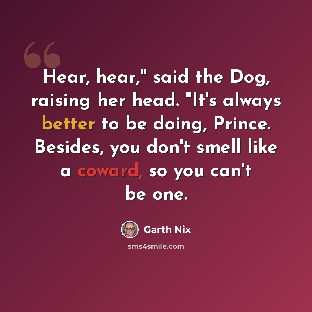 “Hear, hear," said the Dog, raising her head. "It's always better to be doing, Prince. Besides, you don't smell like a coward, so you can't be one.” quote by Garth Nix