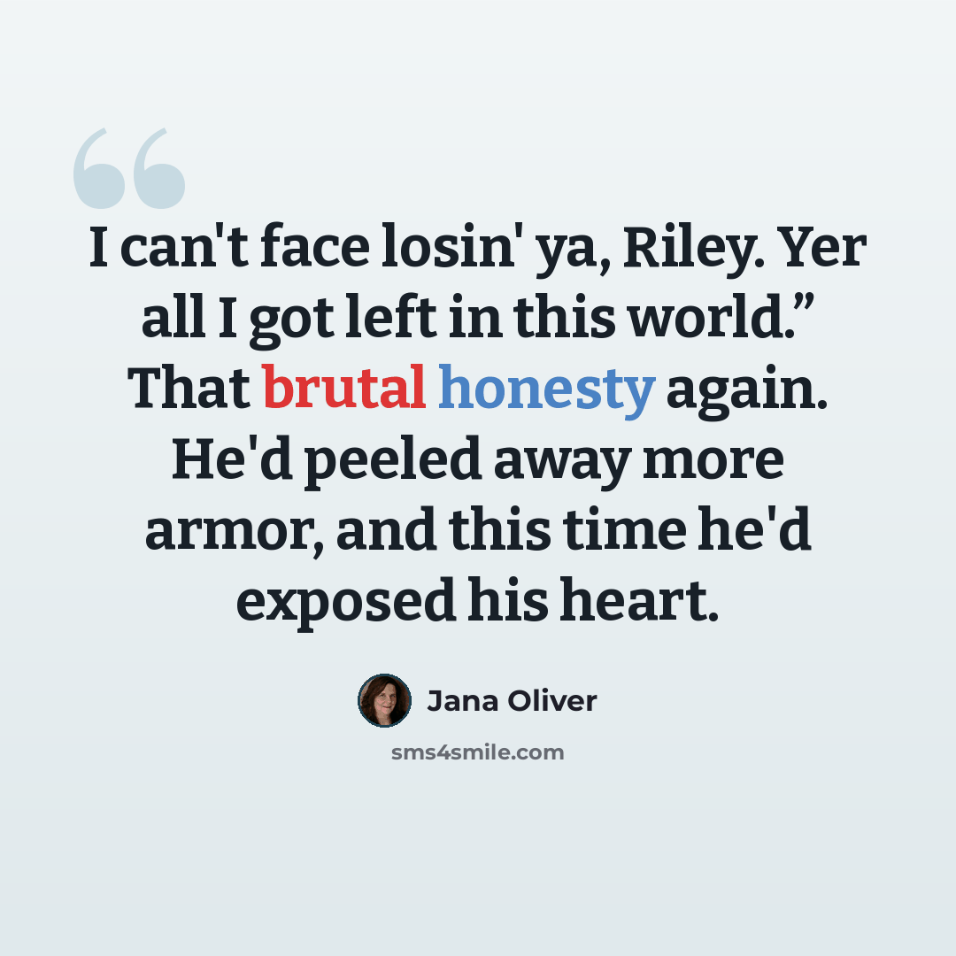 “I can't face losin' ya, Riley. Yer all I got left in this world.” That brutal honesty again. He'd peeled away more armor, and this time he'd exposed his heart.” quote by Jana Oliver