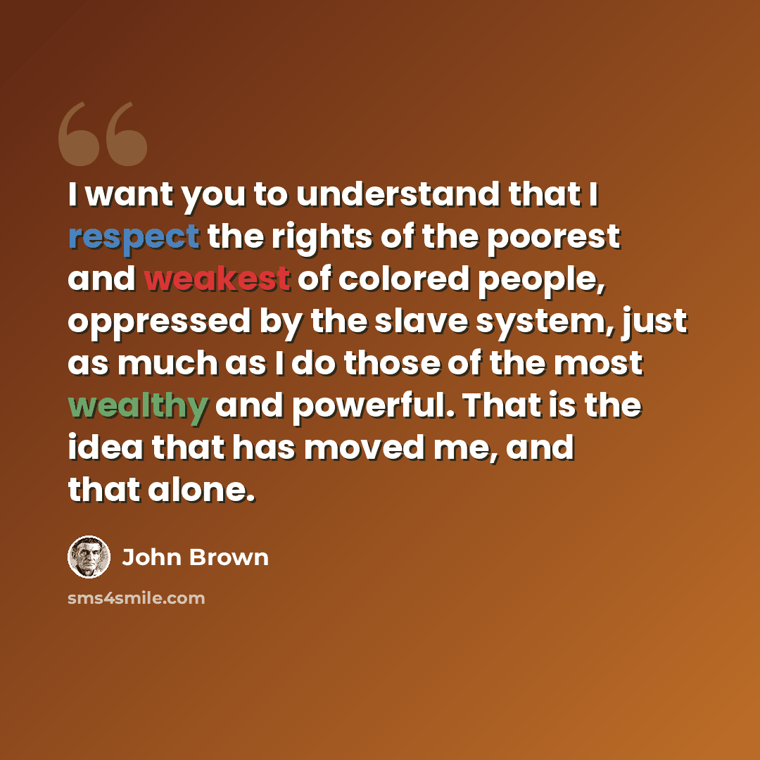 “I want you to understand that I respect the rights of the poorest and weakest of colored people, oppressed by the slave system, just as much as I do those of the most wealthy and powerful. That is the idea that has moved me, and that alone.” quote by John Brown