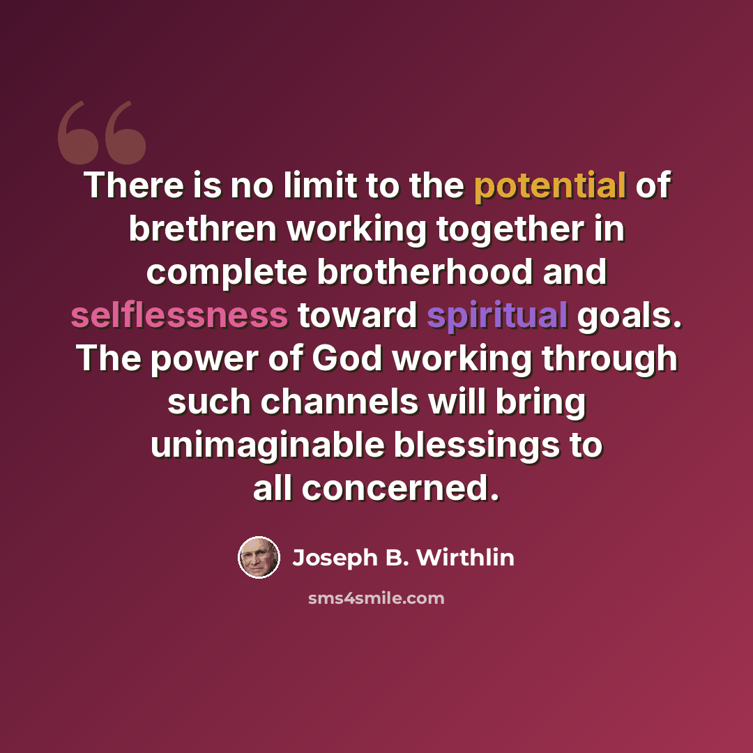 “There is no limit to the potential of brethren working together in complete brotherhood and selflessness toward spiritual goals. The power of God working through such channels will bring unimaginable blessings to all concerned.” quote by Joseph B. Wirthlin