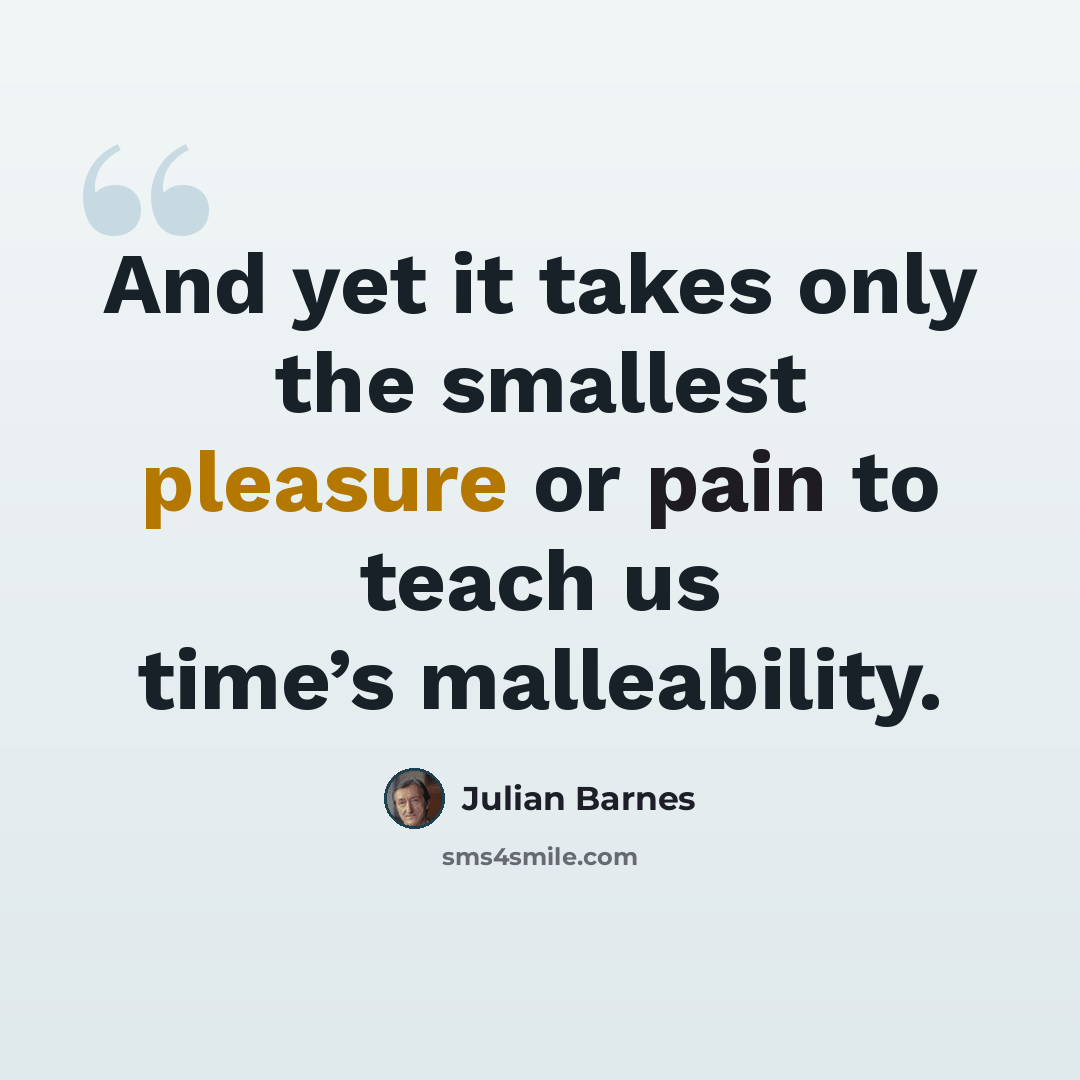 “And yet it takes only the smallest pleasure or pain to teach us time’s malleability.” quote by Julian Barnes
