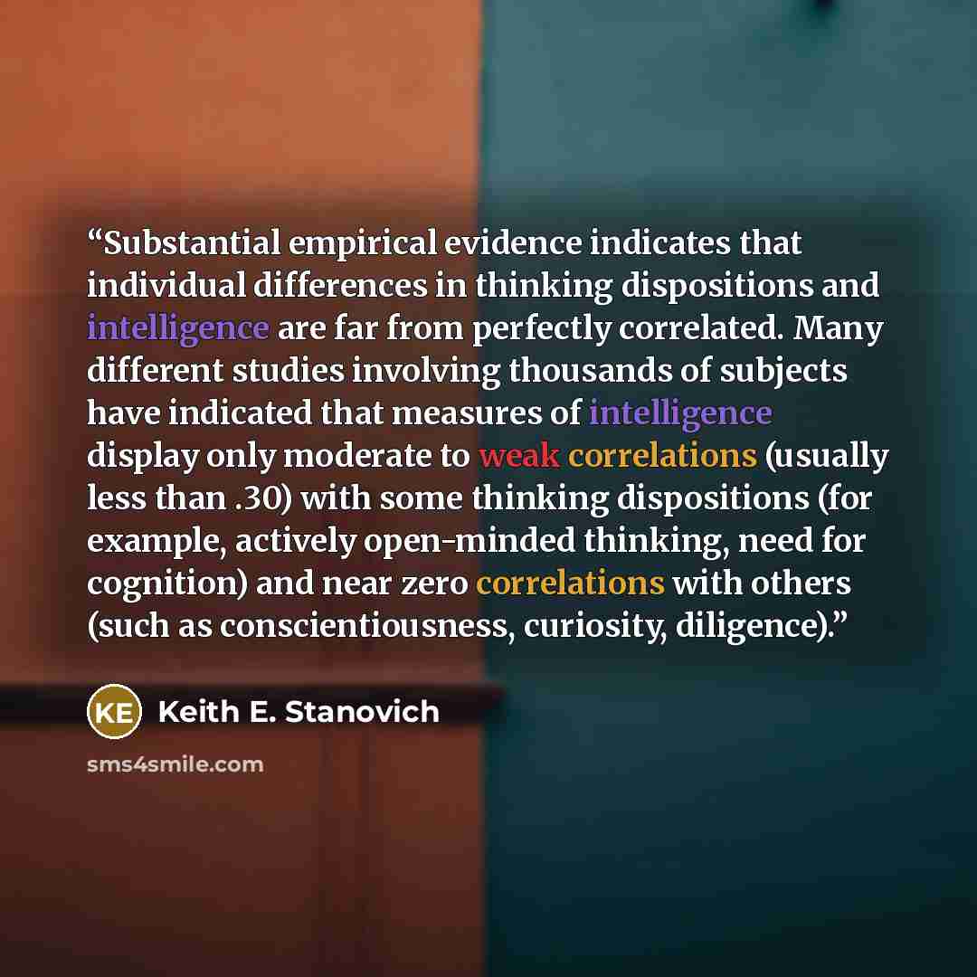 “Substantial empirical evidence indicates that individual differences in thinking dispositions and intelligence are far from perfectly correlated. Many different studies involving thousands of subjects have indicated that measures of intelligence display only moderate to weak correlations (usually…” quote by Keith E. Stanovich