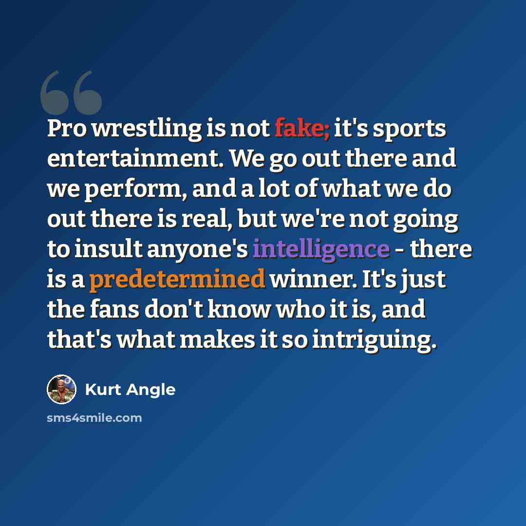 “Pro wrestling is not fake; it's sports entertainment. We go out there and we perform, and a lot of what we do out there is real, but we're not going to insult anyone's intelligence - there is a predetermined winner. It's just the fans don't know who it is, and that's what makes it so intriguing.” quote by Kurt Angle