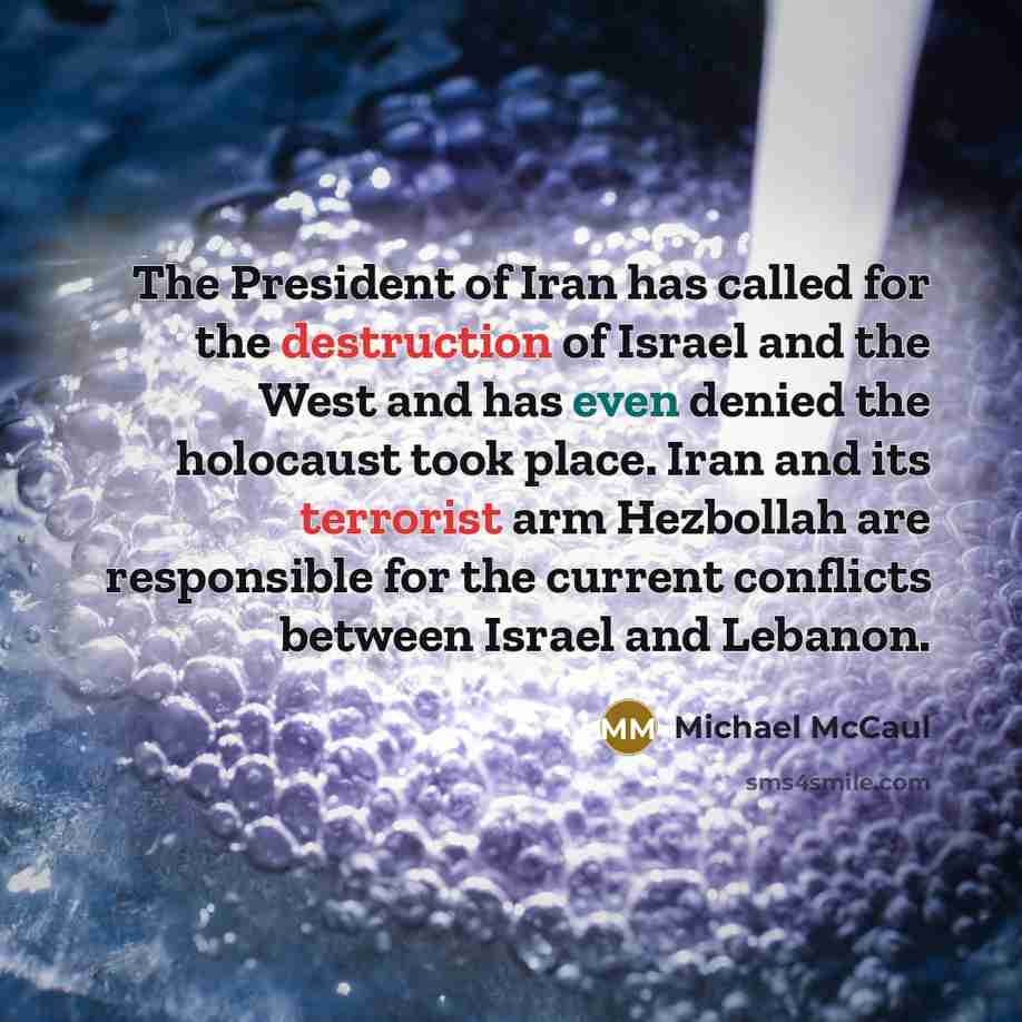“The President of Iran has called for the destruction of Israel and the West and has even denied the holocaust took place. Iran and its terrorist arm Hezbollah are responsible for the current conflicts between Israel and Lebanon.” quote by Michael McCaul