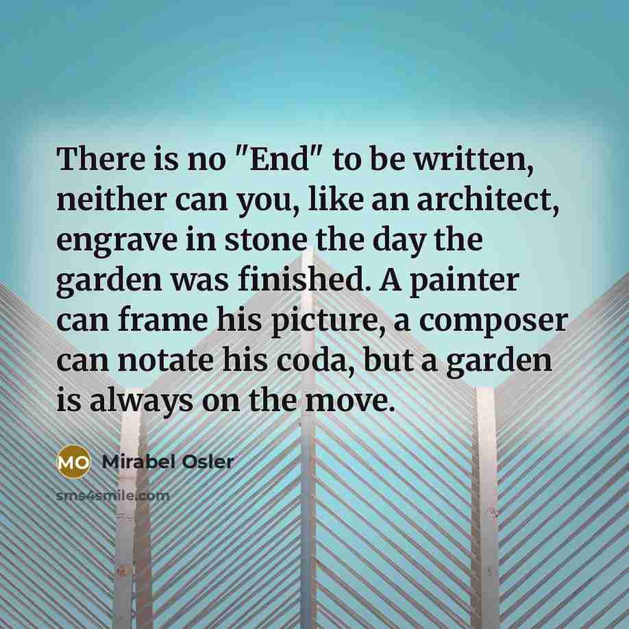 “There is no "End" to be written, neither can you, like an architect, engrave in stone the day the garden was finished. A painter can frame his picture, a composer can notate his coda, but a garden is always on the move.” quote by Mirabel Osler