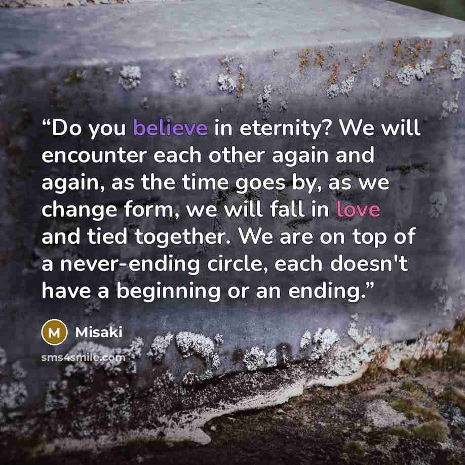 “Do you believe in eternity? We will encounter each other again and again, as the time goes by, as we change form, we will fall in love and tied together. We are on top of a never-ending circle, each doesn't have a beginning or an ending.” quote by Misaki