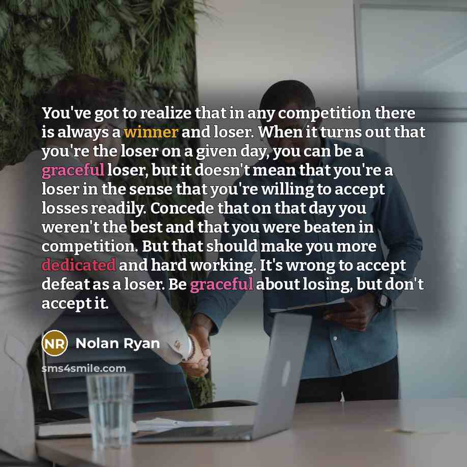 “You've got to realize that in any competition there is always a winner and loser. When it turns out that you're the loser on a given day, you can be a graceful loser, but it doesn't mean that you're a loser in the sense that you're willing to accept losses readily. Concede that on that day you…” quote by Nolan Ryan