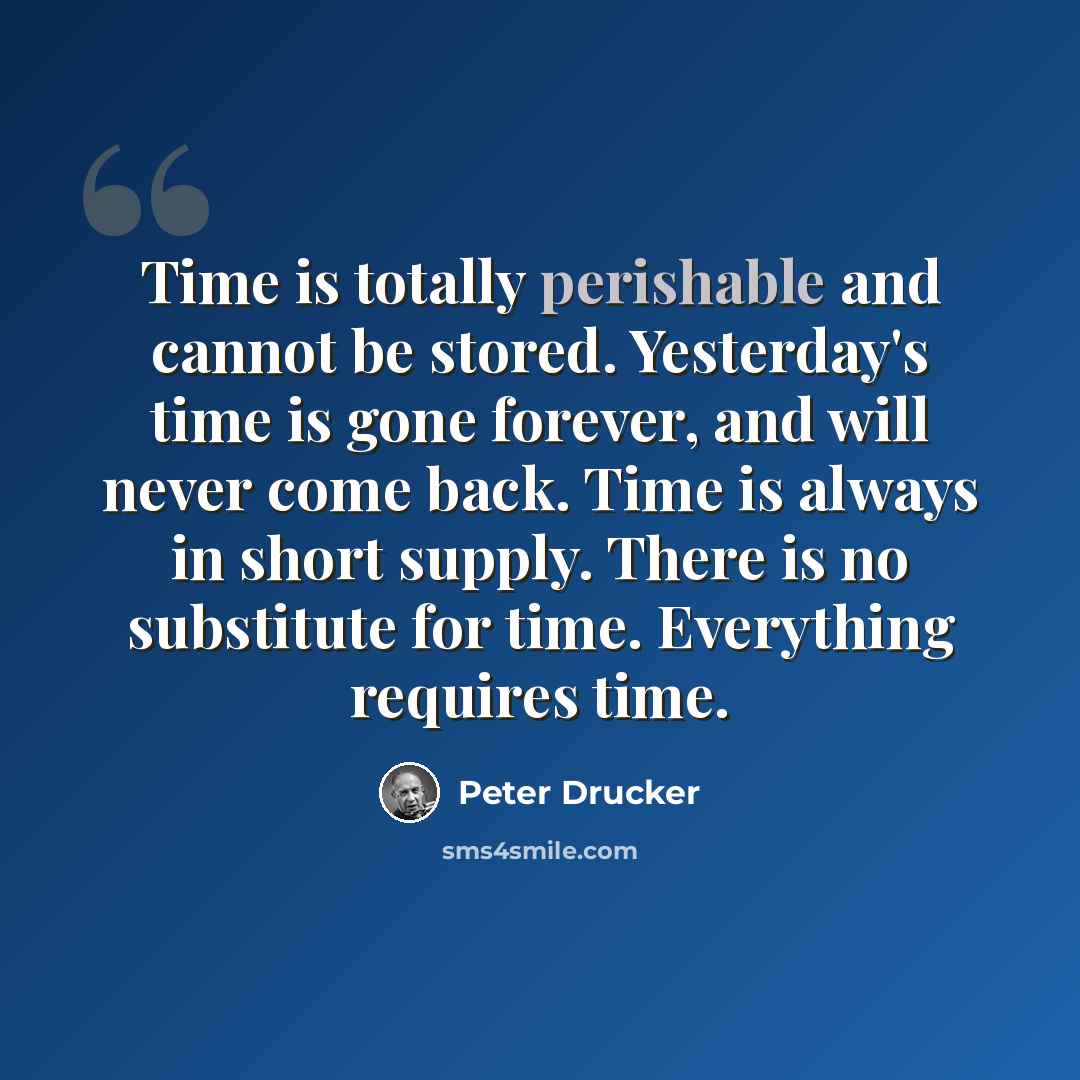 “Time is totally perishable and cannot be stored. Yesterday's time is gone forever, and will never come back. Time is always in short supply. There is no substitute for time. Everything requires time.” quote by Peter Drucker
