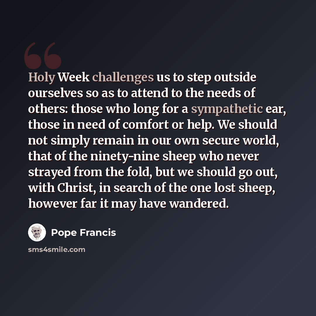“Holy Week challenges us to step outside ourselves so as to attend to the needs of others: those who long for a sympathetic ear, those in need of comfort or help. We should not simply remain in our own secure world, that of the ninety-nine sheep who never strayed from the fold, but we should go…” quote by Pope Francis