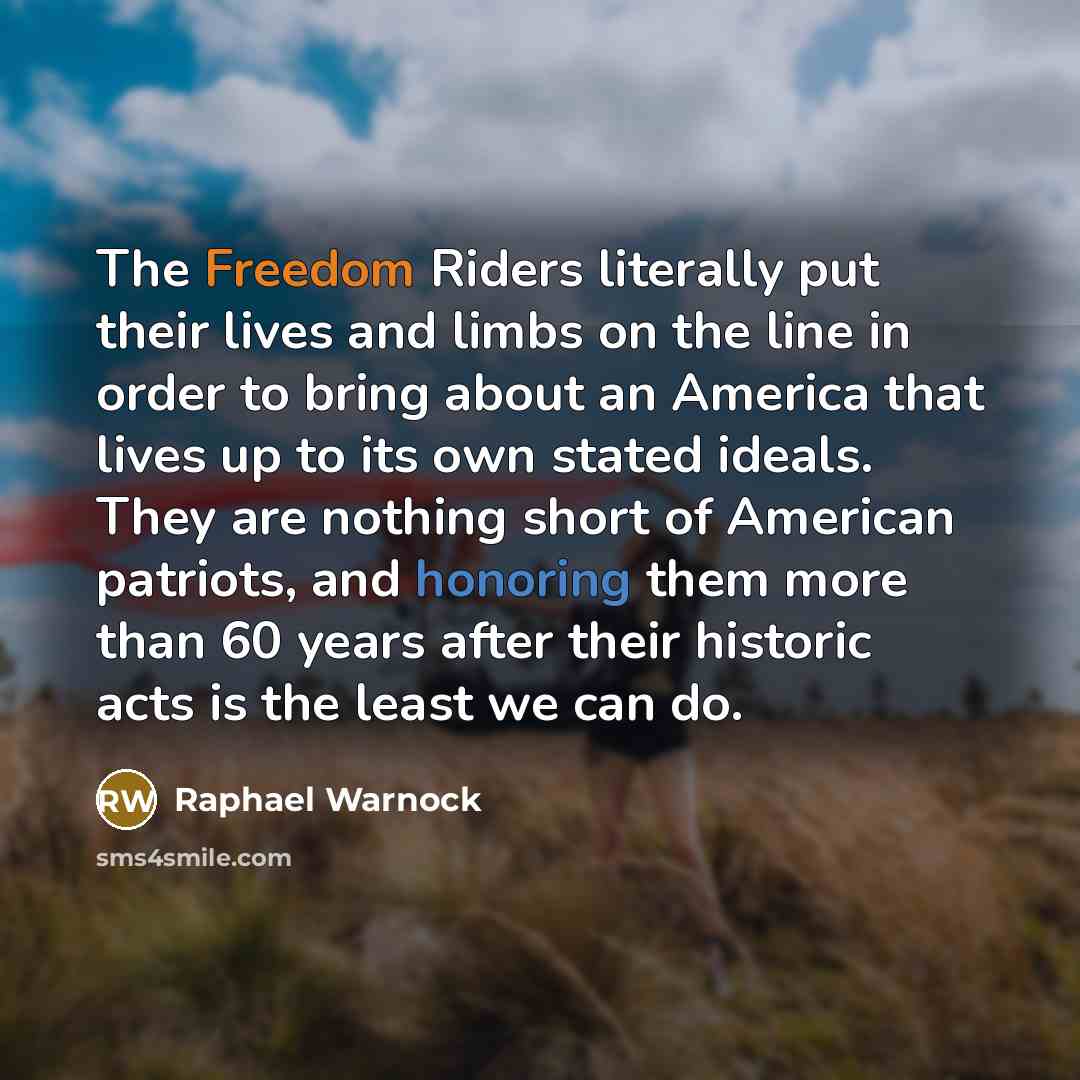 “The Freedom Riders literally put their lives and limbs on the line in order to bring about an America that lives up to its own stated ideals. They are nothing short of American patriots, and honoring them more than 60 years after their historic acts is the least we can do.” quote by Raphael Warnock