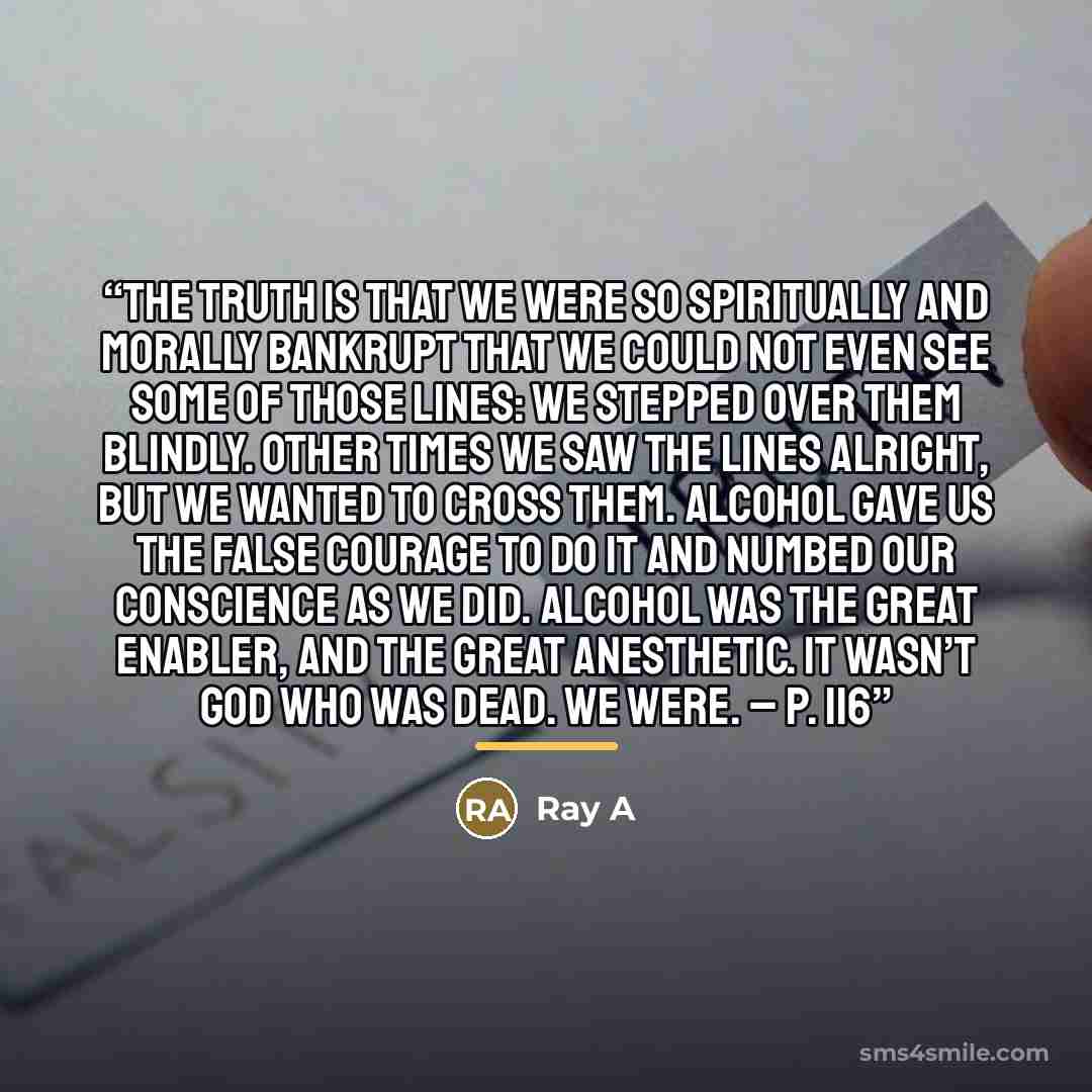 “The truth is that we were so spiritually and morally bankrupt that we could not even see some of those lines: we stepped over them blindly. Other times we saw the lines alright, but we wanted to cross them. Alcohol gave us the false courage to do it and numbed our conscience as we did. Alcohol was…” quote by Ray A