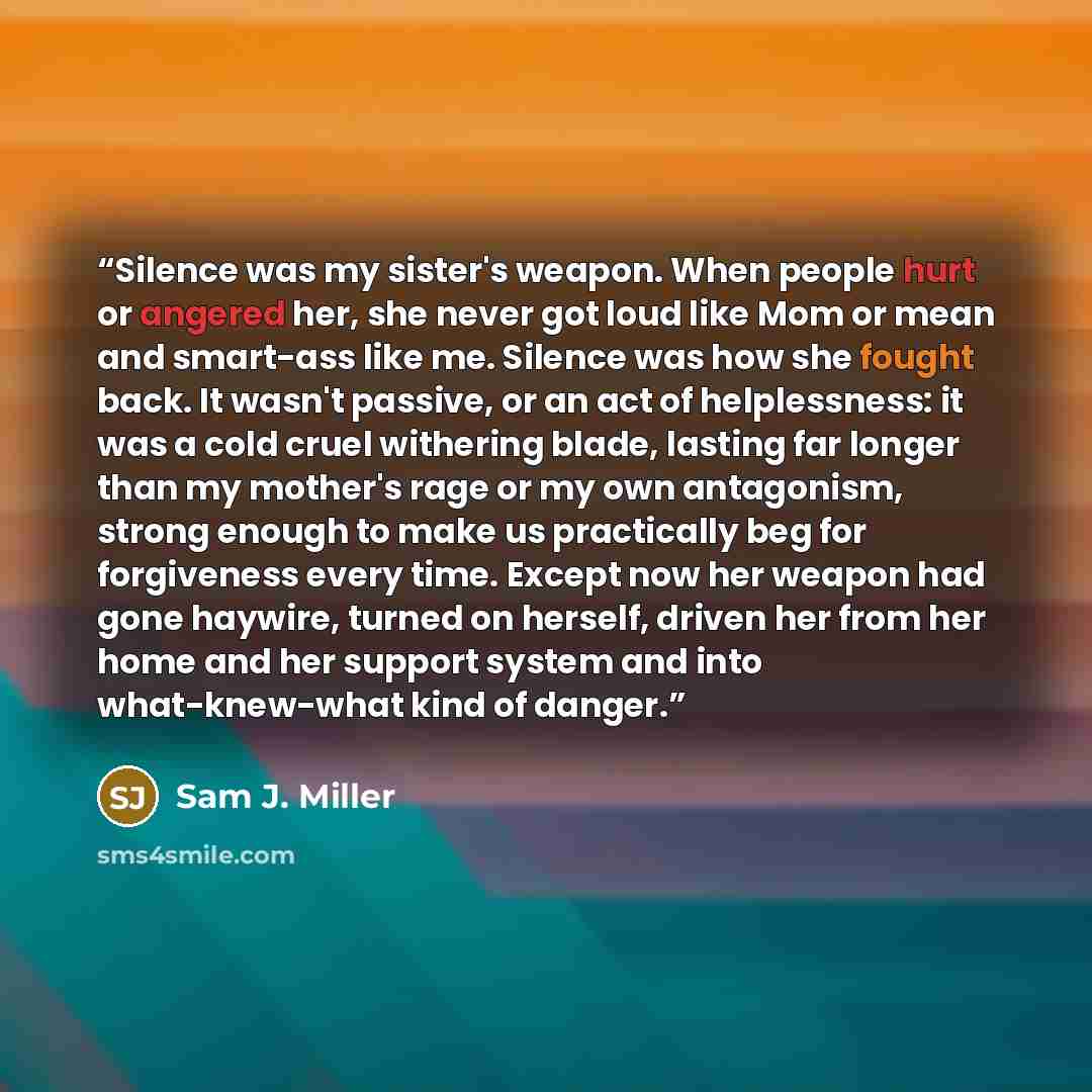 “Silence was my sister's weapon. When people hurt or angered her, she never got loud like Mom or mean and smart-ass like me. Silence was how she fought back. It wasn't passive, or an act of helplessness: it was a cold cruel withering blade, lasting far longer than my mother's rage or my own…” quote by Sam J. Miller