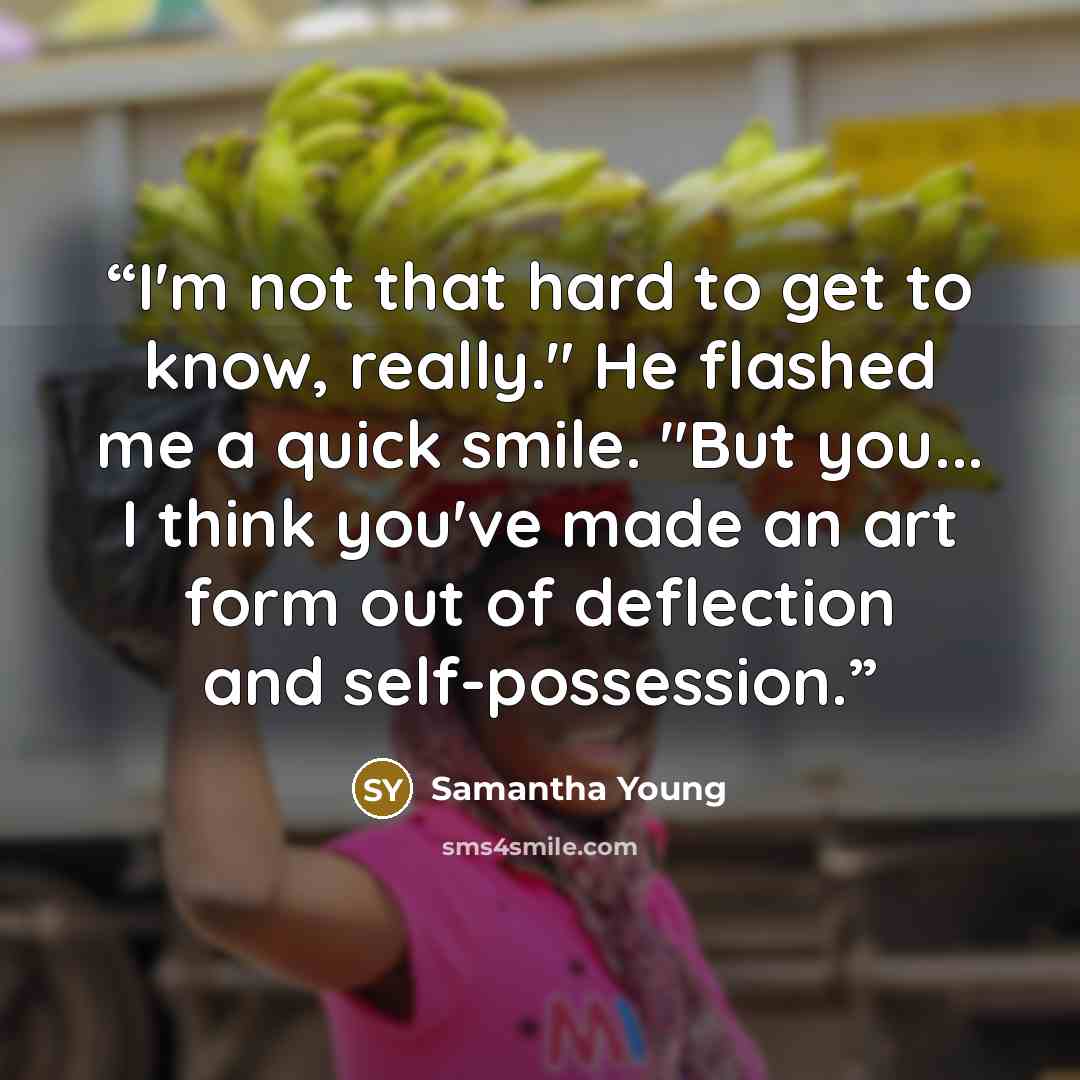 “I'm not that hard to get to know, really." He flashed me a quick smile. "But you... I think you've made an art form out of deflection and self-possession.” quote by Samantha Young