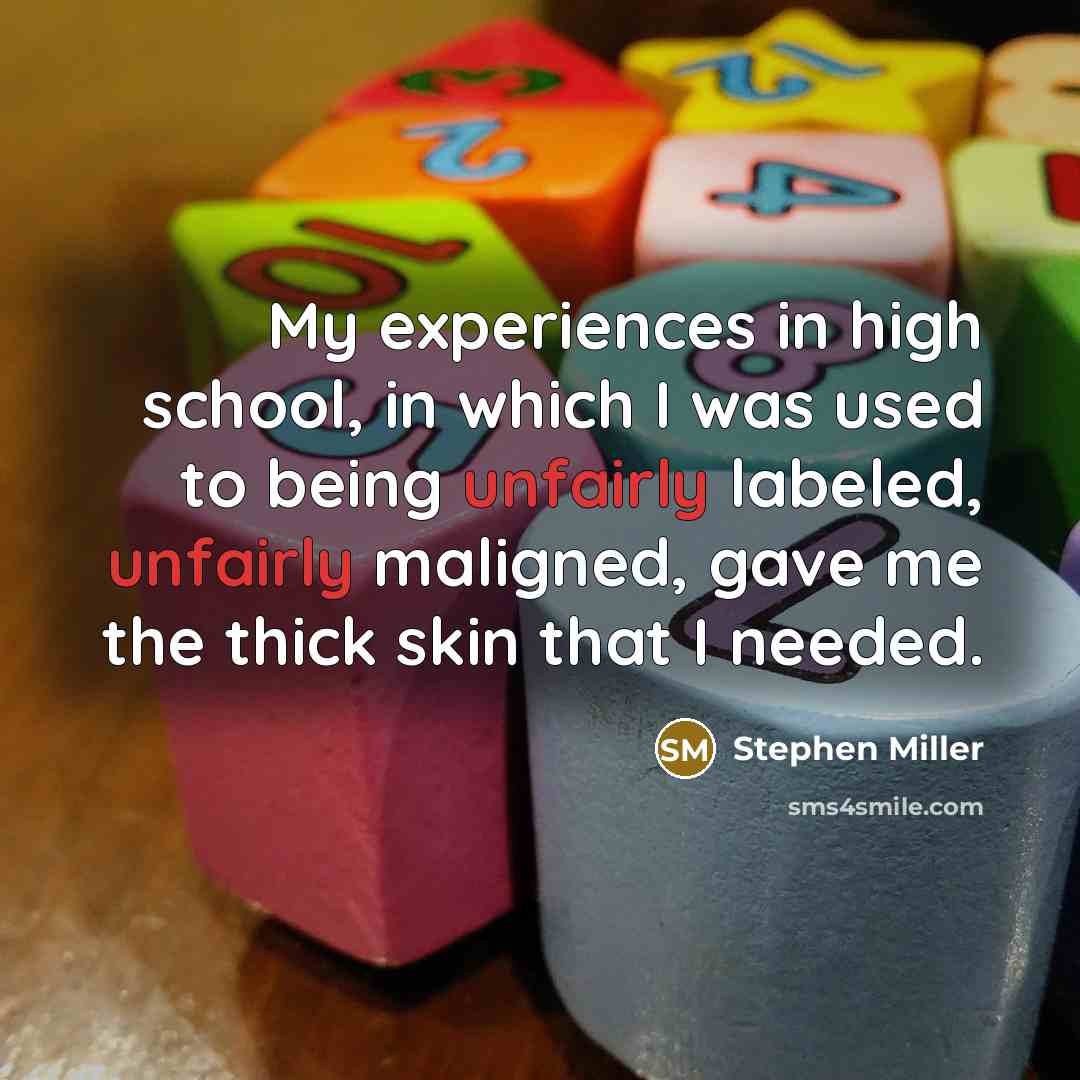 “My experiences in high school, in which I was used to being unfairly labeled, unfairly maligned, gave me the thick skin that I needed.” quote by Stephen Miller