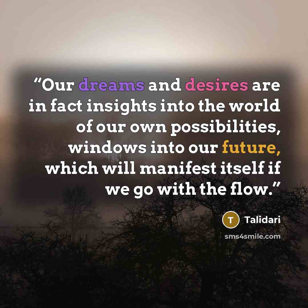“Our dreams and desires are in fact insights into the world of our own possibilities, windows into our future, which will manifest itself if we go with the flow.” quote by Talidari