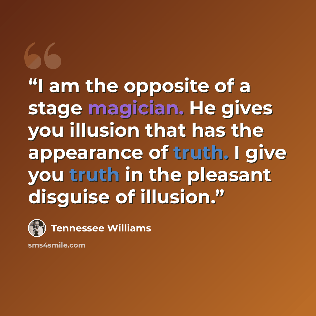 “I am the opposite of a stage magician. He gives you illusion that has the appearance of truth. I give you truth in the pleasant disguise of illusion.” quote by Tennessee Williams