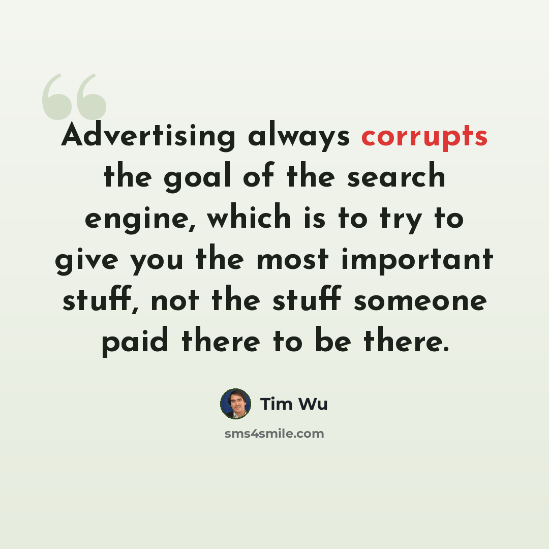 “Advertising always corrupts the goal of the search engine, which is to try to give you the most important stuff, not the stuff someone paid there to be there.” quote by Tim Wu