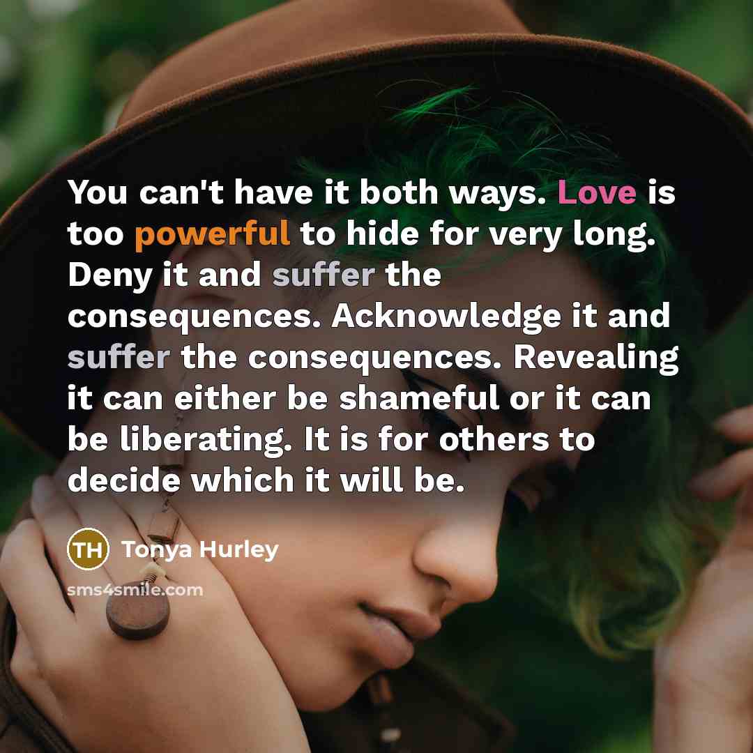 “You can't have it both ways. Love is too powerful to hide for very long. Deny it and suffer the consequences. Acknowledge it and suffer the consequences. Revealing it can either be shameful or it can be liberating. It is for others to decide which it will be.” quote by Tonya Hurley