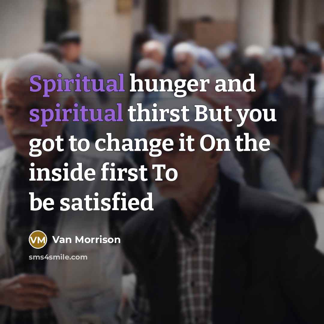 “Spiritual hunger and spiritual thirst But you got to change it On the inside first To be satisfied” quote by Van Morrison