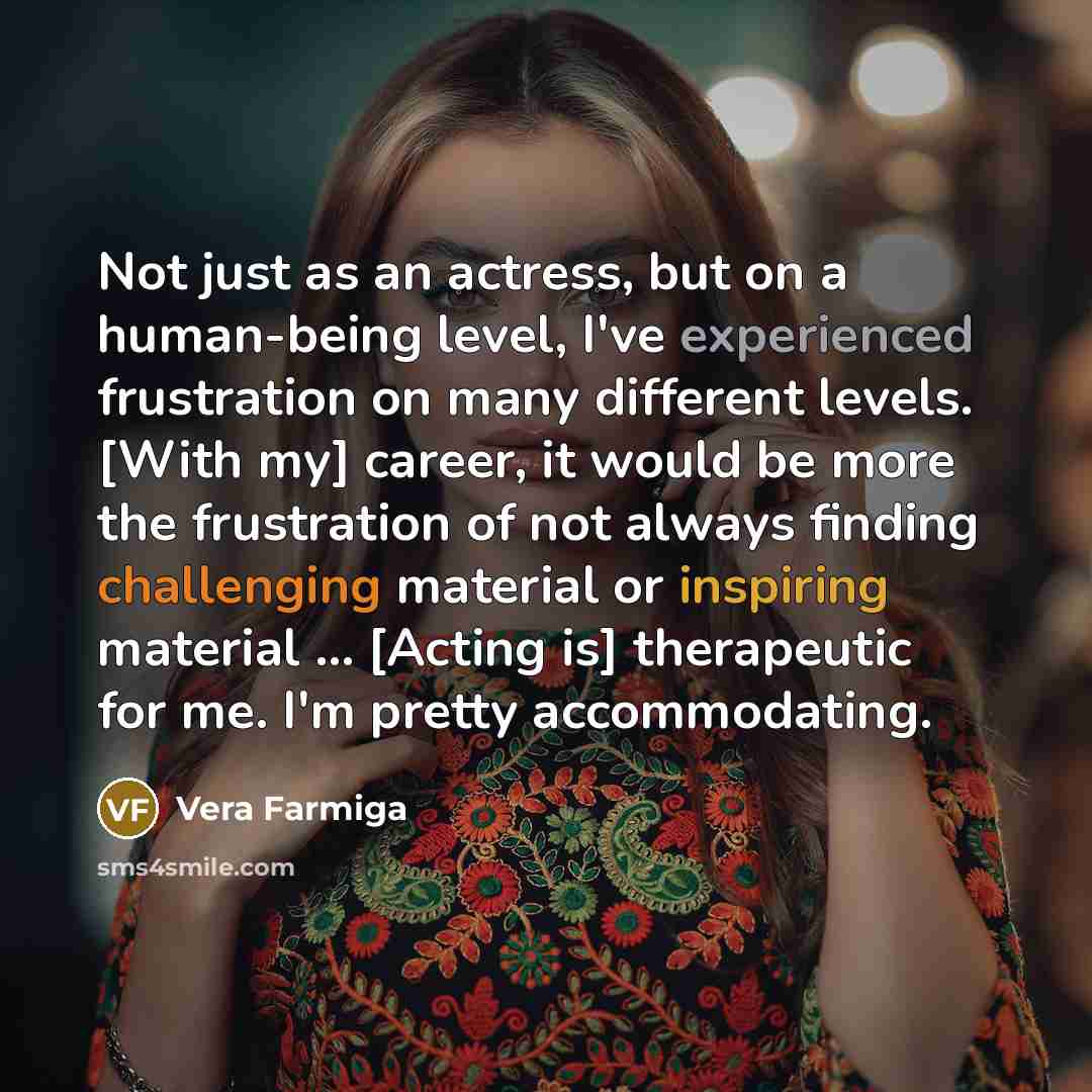 “Not just as an actress, but on a human-being level, I've experienced frustration on many different levels. [With my] career, it would be more the frustration of not always finding challenging material or inspiring material ... [Acting is] therapeutic for me. I'm pretty accommodating.” quote by Vera Farmiga
