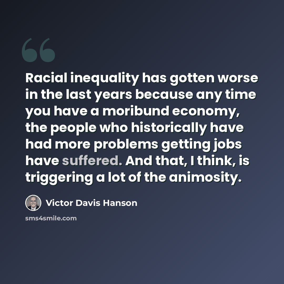 “Racial inequality has gotten worse in the last years because any time you have a moribund economy, the people who historically have had more problems getting jobs have suffered. And that, I think, is triggering a lot of the animosity.” quote by Victor Davis Hanson