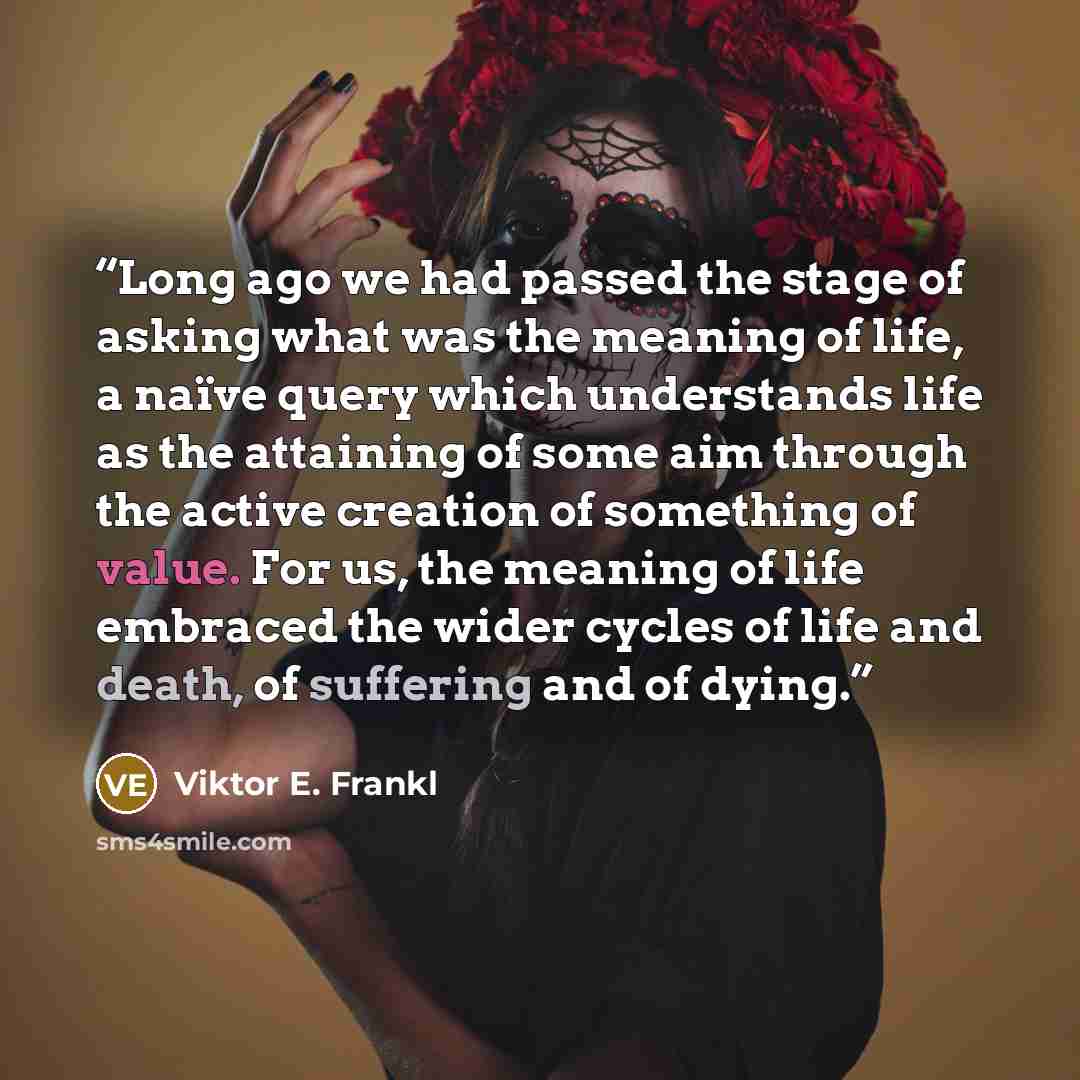 “Long ago we had passed the stage of asking what was the meaning of life, a naïve query which understands life as the attaining of some aim through the active creation of something of value. For us, the meaning of life embraced the wider cycles of life and death, of suffering and of dying.” quote by Viktor E. Frankl